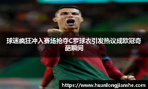球迷疯狂冲入赛场抢夺C罗球衣引发热议成欧冠奇葩瞬间